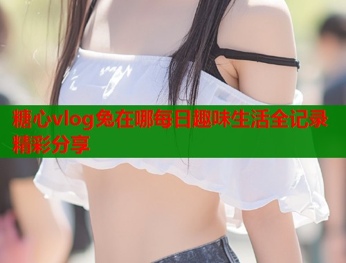 糖心vlog兔在哪每日趣味生活全记录精彩分享