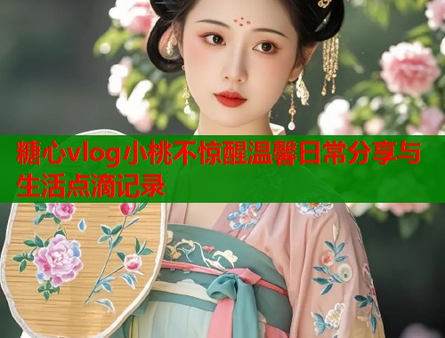糖心vlog小桃不惊醒温馨日常分享与生活点滴记录
