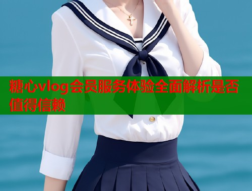 糖心vlog会员服务体验全面解析是否值得信赖