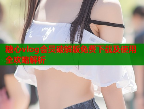 糖心vlog会员破解版免费下载及使用全攻略解析