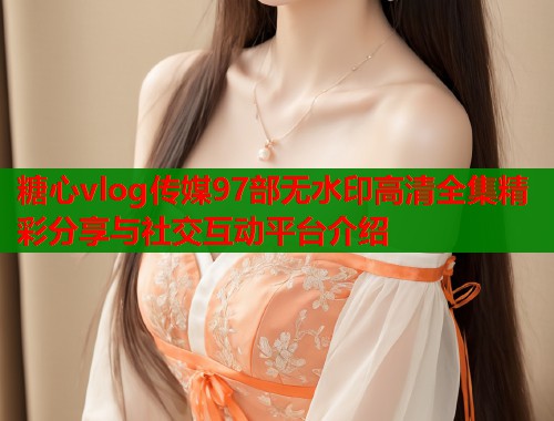 糖心vlog传媒97部无水印高清全集精彩分享与社交互动平台介绍