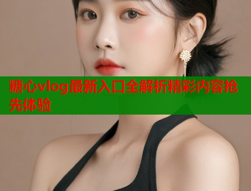 糖心vlog最新入口全解析精彩内容抢先体验