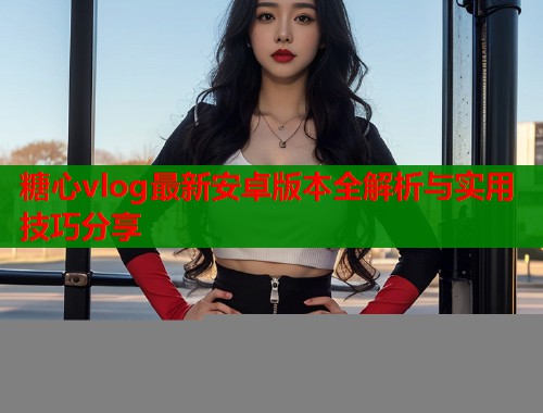 糖心vlog最新安卓版本全解析与实用技巧分享