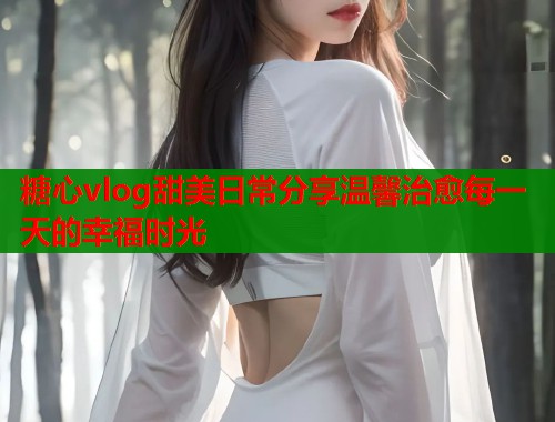 糖心vlog甜美日常分享温馨治愈每一天的幸福时光