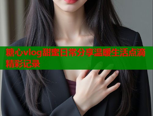 糖心vlog甜蜜日常分享温暖生活点滴精彩记录