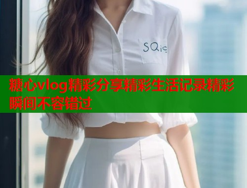 糖心vlog精彩分享精彩生活记录精彩瞬间不容错过