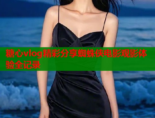 糖心vlog精彩分享蜘蛛侠电影观影体验全记录