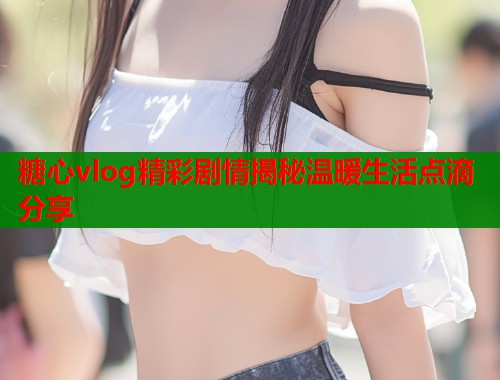 糖心vlog精彩剧情揭秘温暖生活点滴分享