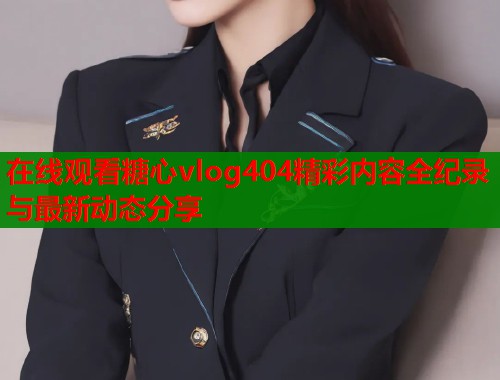 在线观看糖心vlog404精彩内容全纪录与最新动态分享