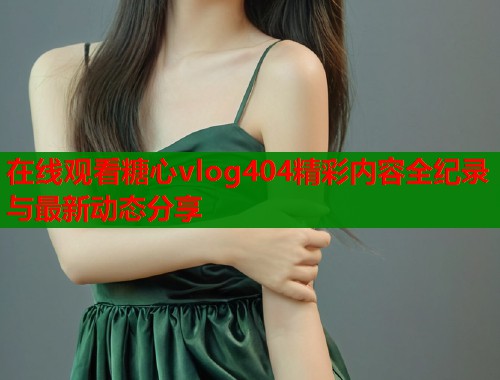 在线观看糖心vlog404精彩内容全纪录与最新动态分享