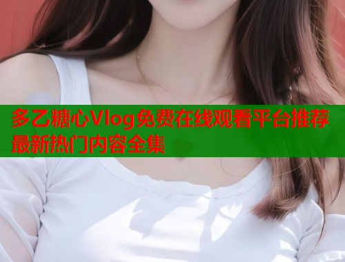多乙糖心Vlog免费在线观看平台推荐最新热门内容全集