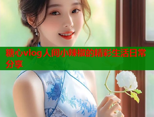 糖心vlog人间小辣椒的精彩生活日常分享