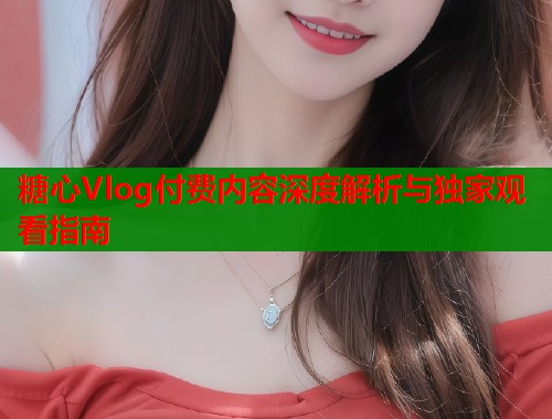 糖心Vlog付费内容深度解析与独家观看指南