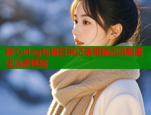 糖心vlog仙桃日常记录带你走进甜蜜生活新体验