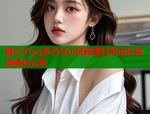 糖心Vlog多乙与小桃甜蜜日常成长挑战精彩记录