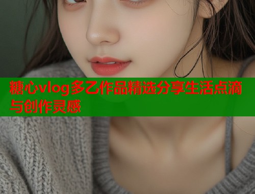 糖心vlog多乙作品精选分享生活点滴与创作灵感