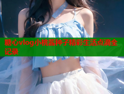 糖心vlog小桃酱种子精彩生活点滴全记录