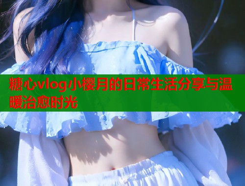 糖心vlog小樱月的日常生活分享与温暖治愈时光