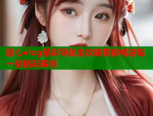 糖心vlog精彩导航全攻略带你畅游每一刻精彩瞬间