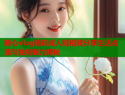 糖心vlog精彩成人短视频分享生活点滴与独特魅力揭秘