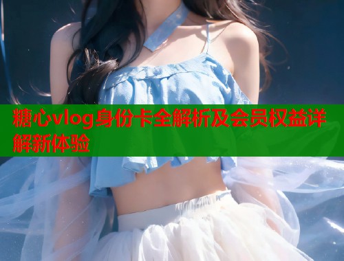 糖心vlog身份卡全解析及会员权益详解新体验