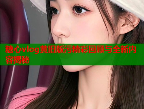 糖心vlog黄旧版污精彩回顾与全新内容揭秘