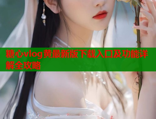 糖心vlog黄最新版下载入口及功能详解全攻略
