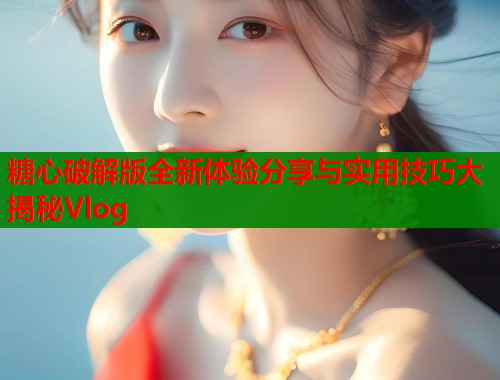 糖心破解版全新体验分享与实用技巧大揭秘Vlog