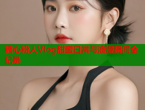 糖心粉人Vlog甜蜜日常与浪漫瞬间全纪录