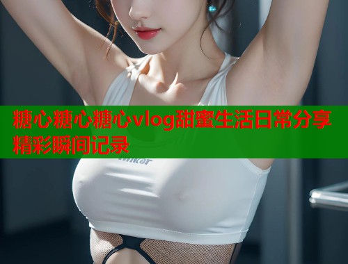 糖心糖心糖心vlog甜蜜生活日常分享精彩瞬间记录