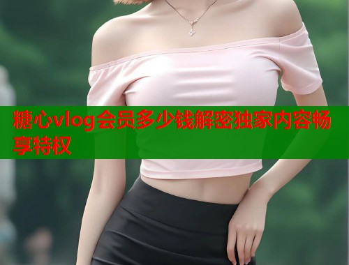 糖心vlog会员多少钱解密独家内容畅享特权