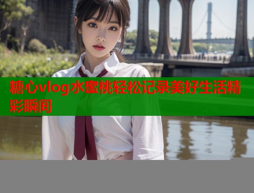 糖心vlog水蜜桃轻松记录美好生活精彩瞬间