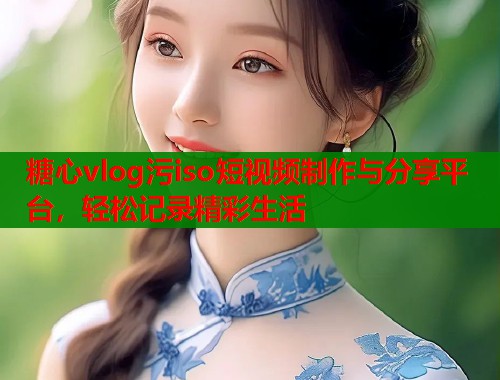 糖心vlog污iso短视频制作与分享平台，轻松记录精彩生活
