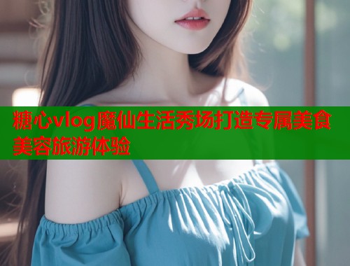 糖心vlog魔仙生活秀场打造专属美食美容旅游体验