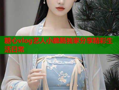 糖心vlog艺人小脆肠独家分享精彩生活日常