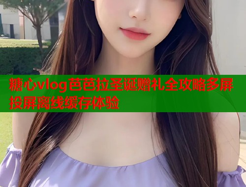 糖心vlog芭芭拉圣诞赠礼全攻略多屏投屏离线缓存体验