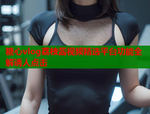 糖心vlog荔枝酱视频精选平台功能全解诱人点击